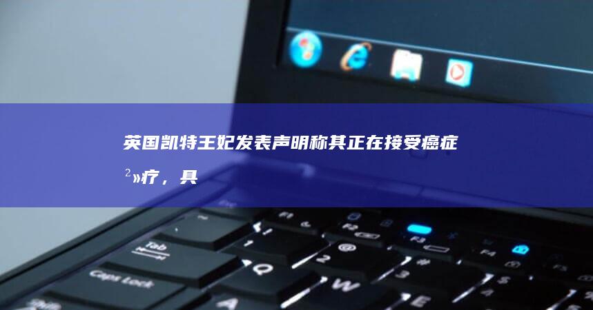 英国凯特王妃发表声明称其正在接受癌症治疗，具体情况如何？哪些信息值得关注？